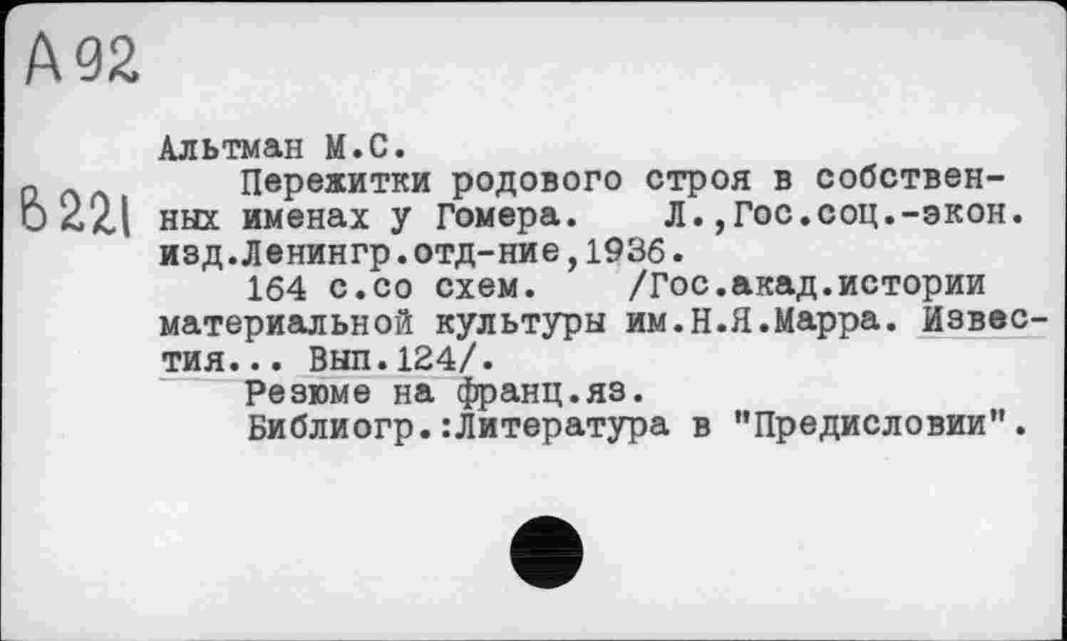 ﻿№2
6221
Альтман М.С.
Пережитки родового строя в собственных именах у Гомера. Л.,Гос.соц.-экон, изд.Ленингр.отд-ние,1936.
164 с.со схем. /Гос.акад.истории материальной культуры им.Н.Я.Марра. Известия... Вып.124/.
Резюме на франц.яз.
Библиогр.:Литература в "Предисловии”.